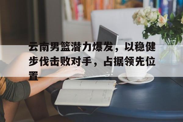 云南男篮潜力爆发，以稳健步伐击败对手，占据领先位置的简单介绍