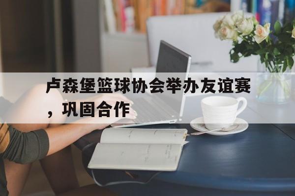 卢森堡篮球协会举办友谊赛，巩固合作